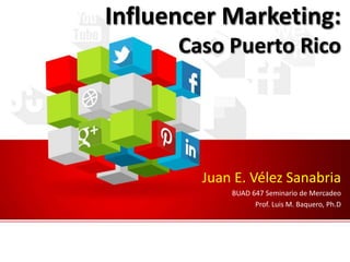 Influencer Marketing:
Caso Puerto Rico
Juan E. Vélez Sanabria
BUAD 647 Seminario de Mercadeo
Prof. Luis M. Baquero, Ph.D
 