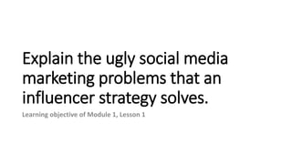 Explain the ugly social media
marketing problems that an
influencer strategy solves.
Learning objective of Module 1, Lesson 1
 