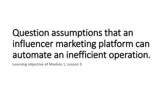 Question assumptions that an
influencer marketing platform can
automate an inefficient operation.
Learning objective of Module 1, Lesson 3
 