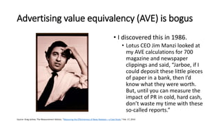 Advertising value equivalency (AVE) is bogus
• I discovered this in 1986.
• Lotus CEO Jim Manzi looked at
my AVE calculations for 700
magazine and newspaper
clippings and said, “Jarboe, if I
could deposit these little pieces
of paper in a bank, then I’d
know what they were worth.
But, until you can measure the
impact of PR in cold, hard cash,
don’t waste my time with these
so-called reports.”
Source: Greg Jarboe, The Measurement Advisor, “Measuring the Effectiveness of News Releases – a Case Study,” Feb. 17, 2016
 