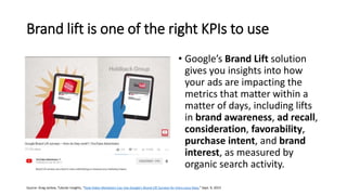 Brand lift is one of the right KPIs to use
• Google’s Brand Lift solution
gives you insights into how
your ads are impacting the
metrics that matter within a
matter of days, including lifts
in brand awareness, ad recall,
consideration, favorability,
purchase intent, and brand
interest, as measured by
organic search activity.
Source: Greg Jarboe, Tubular Insights, “How Video Marketers Can Use Google’s Brand Lift Surveys for Extra Juicy Data,” Sept. 9, 2015
 