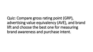 Quiz: Compare gross rating point (GRP),
advertising value equivalency (AVE), and brand
lift and choose the best one for measuring
brand awareness and purchase intent.
 