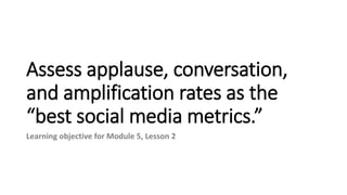 Assess applause, conversation,
and amplification rates as the
“best social media metrics.”
Learning objective for Module 5, Lesson 2
 