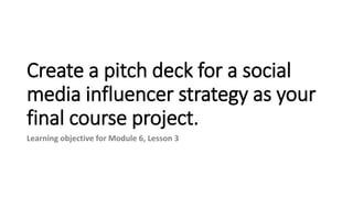 Create a pitch deck for a social
media influencer strategy as your
final course project.
Learning objective for Module 6, Lesson 3
 