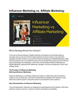 Influencer Marketing vs. Affiliate Marketing:
Which Strategy Should You Choose?
In the ever-evolving landscape of digital marketing, businesses are continually exploring
innovative ways to connect with their target audiences and drive revenue. Two prominent
strategies that often emerge in this quest are Influencer Marketing and Affiliate Marketing. While
both are powerful tools in a marketer's arsenal, they serve distinct purposes and come with their
unique advantages and challenges. In this article, we will explore Influencer Marketing and
Affiliate Marketing, dissecting their differences, strengths, and the circumstances in which each
strategy shines.
The Prowess of Influencer Marketing
Defining Influencer Marketing -
Influencer Marketing is a marketing strategy that hinges on collaborating with individuals or
entities, known as influencers, who have a substantial and engaged online following. These
influencers wield the power to shape the opinions and behaviors of their audience.
Key Characteristics of Influencer Marketing -
Trust and Authenticity: Influencers are regarded as trusted figures by their followers. When they
endorse a product or service, it carries an inherent authenticity and credibility.
 