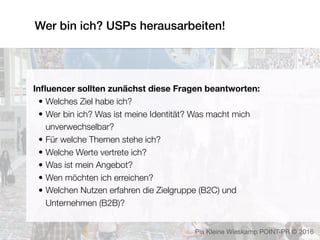 Wer bin ich? USPs herausarbeiten!
Pia Kleine Wieskamp POINT-PR © 2016
Inﬂuencer sollten zunächst diese Fragen beantworten:
• Welches Ziel habe ich?
• Wer bin ich? Was ist meine Identität? Was macht mich
unverwechselbar?
• Für welche Themen stehe ich?
• Welche Werte vertrete ich?
• Was ist mein Angebot? 
• Wen möchten ich erreichen?
• Welchen Nutzen erfahren die Zielgruppe (B2C) und
Unternehmen (B2B)?
 
