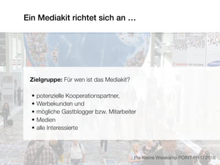 Ein Mediakit richtet sich an …
Zielgruppe: Für wen ist das Mediakit?
• potenzielle Kooperationspartner,
• Werbekunden und
• mögliche Gastblogger bzw. Mitarbeiter
• Medien
• alle Interessierte
Pia Kleine Wieskamp POINT-PR © 2016
 