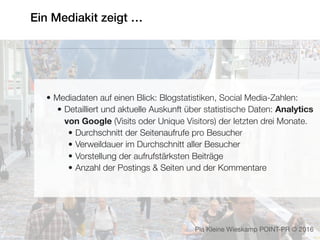Ein Mediakit zeigt …
• Mediadaten auf einen Blick: Blogstatistiken, Social Media-Zahlen:
• Detailliert und aktuelle Auskunft über statistische Daten: Analytics
von Google (Visits oder Unique Visitors) der letzten drei Monate.
• Durchschnitt der Seitenaufrufe pro Besucher
• Verweildauer im Durchschnitt aller Besucher
• Vorstellung der aufrufstärksten Beiträge
• Anzahl der Postings & Seiten und der Kommentare
Pia Kleine Wieskamp POINT-PR © 2016
 