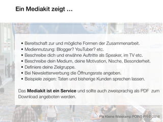 Ein Mediakit zeigt …
• Bereitschaft zur und mögliche Formen der Zusammenarbeit.
• Mediennutzung: Blogger? YouTuber? etc.
• Beschreibe dich und erwähne Auftritte als Speaker, im TV etc.
• Beschreibe dein Medium, deine Motivation, Nische, Besonderheit.
• Deﬁniere deine Zielgruppe.
• Bei Newsletterwerbung die Öffnungsrate angeben.
• Beispiele zeigen: Taten und bisherige Kunden sprechen lassen.
Das Mediakit ist ein Service und sollte auch zweisprachig als PDF zum
Download angeboten werden.
Pia Kleine Wieskamp POINT-PR © 2016
 