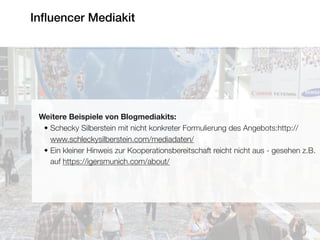 Inﬂuencer Mediakit
Weitere Beispiele von Blogmediakits:
• Schecky Silberstein mit nicht konkreter Formulierung des Angebots:http://
www.schleckysilberstein.com/mediadaten/
• Ein kleiner Hinweis zur Kooperationsbereitschaft reicht nicht aus - gesehen z.B.
auf https://igersmunich.com/about/
 