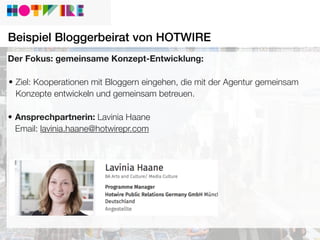 Beispiel Bloggerbeirat von HOTWIRE
Der Fokus: gemeinsame Konzept-Entwicklung:
• Ziel: Kooperationen mit Bloggern eingehen, die mit der Agentur gemeinsam
Konzepte entwickeln und gemeinsam betreuen.
• Ansprechpartnerin: Lavinia Haane
Email: lavinia.haane@hotwirepr.com
 