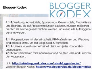 Blogger-Kodex
Pia Kleine Wieskamp POINT-PR © 2016
1.1.3. Werbung, Advertorials, Sponsorings, Gewinnspiele, Produkttests
und Beiträge, die auf Pressemitteilungen basieren, müssen im Beitrag
deutlich als solche gekennzeichnet werden und eventuelle Auftraggeber
benannt werden.
2.1. Kooperationen mit der Wirtschaft, PR-Maßnahmen und Werbung
sind probate Mittel, um mit Blogs Geld zu verdienen.
2.1.1. Unsere journalistische Freiheit bleibt von jeder Kooperation
unangetastet.
2.1.2. Wir vereinbaren mit Partnern klar und deutlich Ziele und Grenzen
der Kooperation.
Link: http://reiseblogger-kodex.com/reiseblogger-kodex/
Weiterer Blogger-Kodex: http://www.bloggerclub.de/bloggerkodex
 