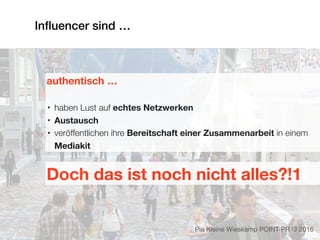 Inﬂuencer sind …
authentisch …
• haben Lust auf echtes Netzwerken
• Austausch
• veröffentlichen ihre Bereitschaft einer Zusammenarbeit in einem
Mediakit
Pia Kleine Wieskamp POINT-PR © 2016
Doch das ist noch nicht alles?!1
 
