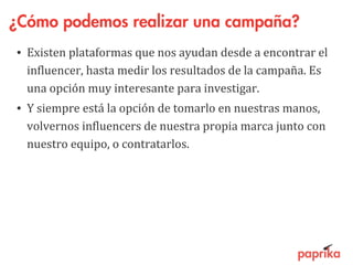 ¿Cómo podemos realizar una campaña?
• Existen plataformas que nos ayudan desde a encontrar el
influencer, hasta medir los resultados de la campaña. Es
una opción muy interesante para investigar.
• Y siempre está la opción de tomarlo en nuestras manos,
volvernos influencers de nuestra propia marca junto con
nuestro equipo, o contratarlos.
 