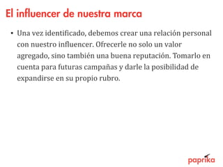El influencer de nuestra marca
• Una vez identificado, debemos crear una relación personal
con nuestro influencer. Ofrecerle no solo un valor
agregado, sino también una buena reputación. Tomarlo en
cuenta para futuras campañas y darle la posibilidad de
expandirse en su propio rubro.
 