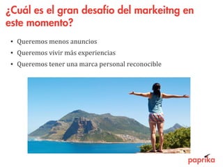 ¿Cuál es el gran desafío del markeitng en
este momento?
• Queremos menos anuncios
• Queremos vivir más experiencias
• Queremos tener una marca personal reconocible
 