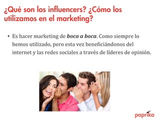 ¿Qué son los influencers? ¿Cómo los
utilizamos en el marketing?
• Es hacer marketing de boca a boca. Como siempre lo
hemos utilizado, pero esta vez beneficiándonos del
internet y las redes sociales a través de líderes de opinión.
 