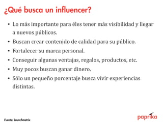 ¿Qué busca un influencer?
• Lo más importante para éles tener más visibilidad y llegar
a nuevos públicos.
• Buscan crear contenido de calidad para su público.
• Fortalecer su marca personal.
• Conseguir algunas ventajas, regalos, productos, etc.
• Muy pocos buscan ganar dinero.
• Sólo un pequeño porcentaje busca vivir experiencias
distintas.
Fuente: Launchmetrix
 