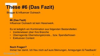 T

These #6 (Das Fazit)
Blogger & Influencer Outreach
#6 (Das Fazit)
Influencer Outreach ist kein Hexenwerk.
Es ist lediglich ein Kombination aus folgenden Bestandteilen:
• Insiderwissen über Ihre Branche
• Überragende Überredungskünste... bzw. Spendierhosen
• Exklusiven Content

Noch Fragen?
Immer her damit. Ich freu mich auf eure Meinungen, Anregungen & Feedback!
20

 