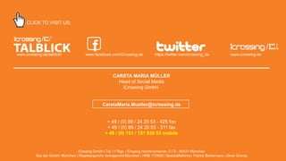 CLICK TO VISIT US:

www.icrossing.de/talblick/

f

www.facebook.com/iCrossing.de

https://twitter.com/icrossing_de

www.icrossing.de

CARSTA MARIA MÜLLER
Head of Social Media
iCrossing GmbH

CarstaMaria.Mueller@icrossing.de

+ 49 / (0) 89 / 24 20 53 - 425 fon
+ 49 / (0) 89 / 24 20 53 - 311 fax
+ 49 / (0) 151 / 151 830 93 mobile

iCossing GmbH | Tal 11 Rgb. | Eingang Hochbrückenstr. 5 | D - 80331 München
Sitz der GmbH: München | Registergericht: Amtsgericht München | HRB 172406 | Geschäftsführer: Patrick Bertermann, Oliver Grünig
COPYRIGHT ICROSSING / PROPRIETARY AND CONFIDENTIAL

21

 