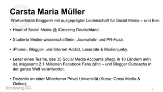 C

Carsta Maria Müller
Wortverliebte Bloggerin mit ausgeprägter Leidenschaft für Social Media – und Bier.

• Head of Social Media @ iCrossing Deutschland.
• Studierte Medienwissenschaftlerin, Journalistin und PR-Fuzzi.
• iPhone-, Blogger- und Internet-Addict, Leseratte & Medienjunky.
• Leiter eines Teams, das 35 Social Media Accounts pflegt, in 18 Ländern aktiv
ist, insgesamt 2.1 Millionen Facebook Fans zählt – und Blogger Outreachs in
der ganze Welt verantwortet.
• Dozentin an einer Münchener Privat Universität (Kurse: Cross Media &
Online).
3

 