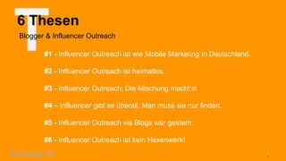T

6 Thesen
Blogger & Influencer Outreach

#1 - Influencer Outreach ist wie Mobile Marketing in Deutschland.
#2 - Influencer Outreach ist heimatlos.

#3 - Influencer Outreach: Die Mischung macht‘s!
#4 – Influencer gibt es überall. Man muss sie nur finden.

#5 - Influencer Outreach via Blogs war gestern.
#6 - Influencer Outreach ist kein Hexenwerk!
4

 