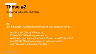 T

These #2
Blogger & Influencer Outreach

#2
Ein Influencer Outreach hat thematisch kein Zuhause, da er ...
•
•
•
•
•

inhaltlich ein „Social“-Thema ist.
für die „SEO“-Abteilung relevant ist.
im Grunde genommen die Online-Version von PR-Arbeit ist.
von Affiliate Managern umgesetzt werden müsste.
Journalismus-Kenntnisse erfordert.

6

 
