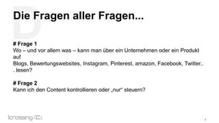 D

Die Fragen aller Fragen...
# Frage 1
Wo – und vor allem was – kann man über ein Unternehmen oder ein Produkt
auf
Blogs, Bewertungswebsites, Instagram, Pinterest, amazon, Facebook, Twitter..
. lesen?

# Frage 2
Kann ich den Content kontrollieren oder „nur“ steuern?

Weltverbesserer

9

 