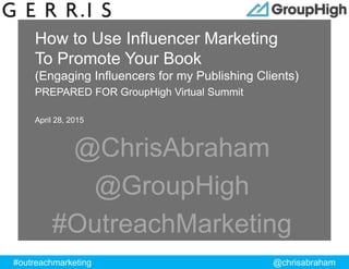 #outreachmarketing @chrisabraham
ProprietaryandConfidential
How to Use Influencer Marketing
To Promote Your Book
(Engaging Influencers for my Publishing Clients)
PREPARED FOR GroupHigh Virtual Summit
April 28, 2015
@ChrisAbraham
@GroupHigh
#OutreachMarketing
 