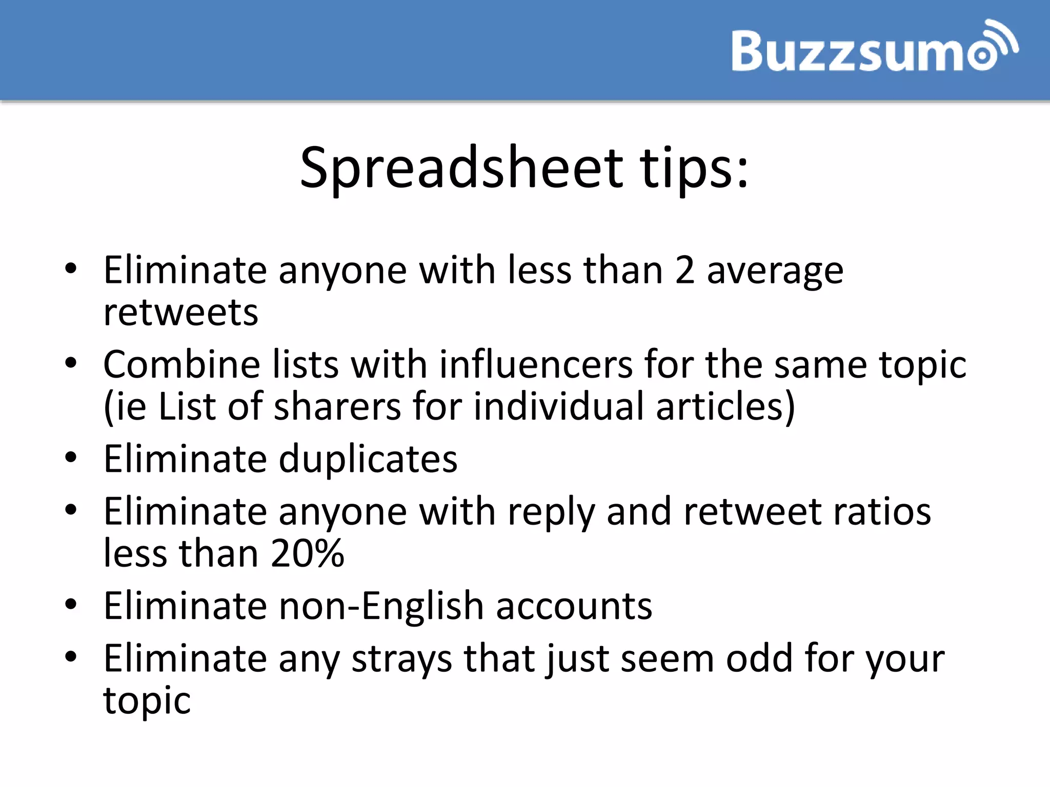 Spreadsheet tips:
• Eliminate anyone with less than 2 average
retweets
• Combine lists with influencers for the same topic
(ie List of sharers for individual articles)
• Eliminate duplicates
• Eliminate anyone with reply and retweet ratios
less than 20%
• Eliminate non-English accounts
• Eliminate any strays that just seem odd for your
topic
 