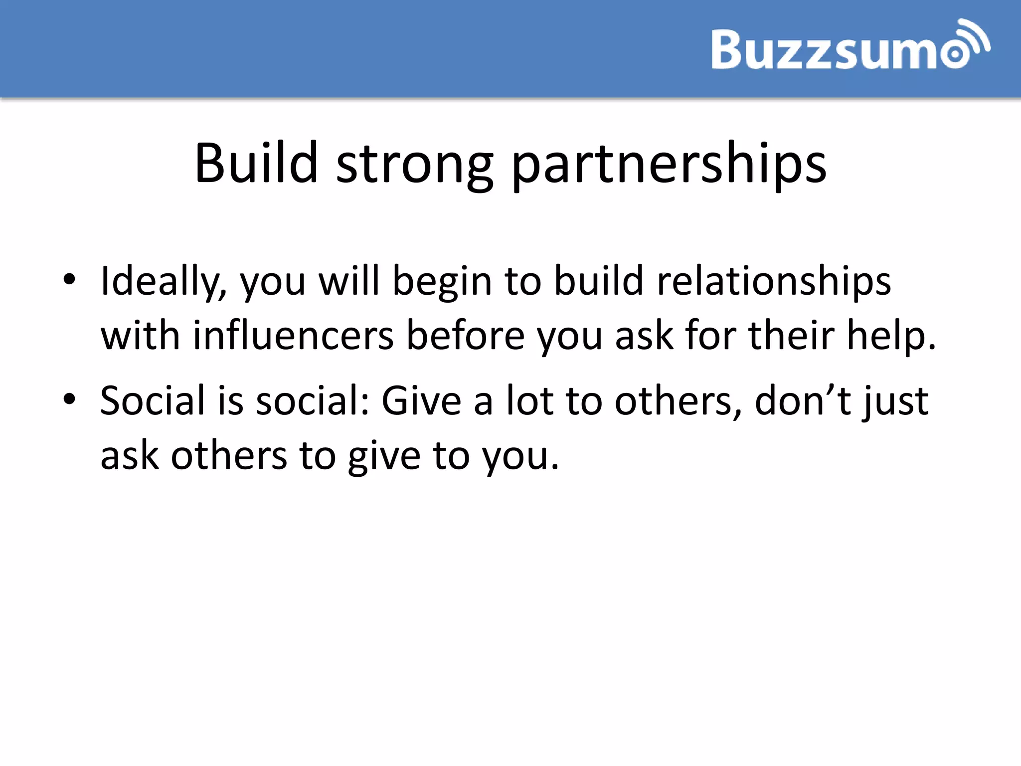 Build strong partnerships
• Ideally, you will begin to build relationships
with influencers before you ask for their help.
• Social is social: Give a lot to others, don’t just
ask others to give to you.
 