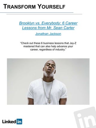 TRANSFORM YOURSELF
Brooklyn vs. Everybody: 6 Career
Lessons from Mr. Sean Carter
Jonathan Jackson
“Check out these 6 business lessons that Jay-Z
mastered that can also help advance your
career, regardless of industry.”

 