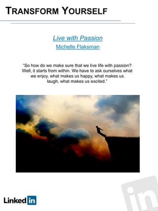 TRANSFORM YOURSELF
Live with Passion
Michelle Flaksman

“So how do we make sure that we live life with passion?
Well, it starts from within. We have to ask ourselves what
we enjoy, what makes us happy, what makes us
laugh, what makes us excited.”

 