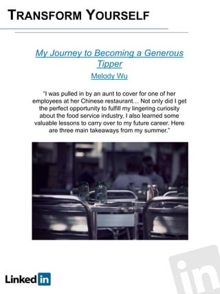 TRANSFORM YOURSELF
My Journey to Becoming a Generous
Tipper
Melody Wu
“I was pulled in by an aunt to cover for one of her
employees at her Chinese restaurant… Not only did I get
the perfect opportunity to fulfill my lingering curiosity
about the food service industry, I also learned some
valuable lessons to carry over to my future career. Here
are three main takeaways from my summer.”

 