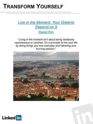 TRANSFORM YOURSELF
Live in the Moment, Your Dreams
Depend on It
Daniel Kim
“Living in the moment isn’t about being recklessly
spontaneous or carefree. It’s a principle to live your life
by doing things you love everyday and following your
burning passion.”

 