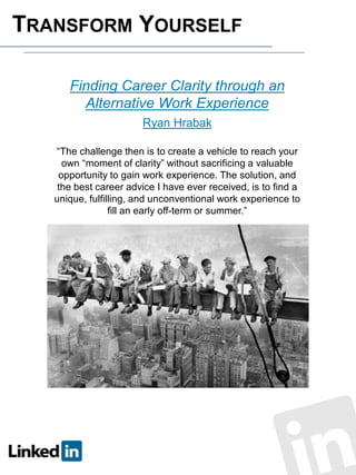 TRANSFORM YOURSELF
Finding Career Clarity through an
Alternative Work Experience
Ryan Hrabak
“The challenge then is to create a vehicle to reach your
own “moment of clarity” without sacrificing a valuable
opportunity to gain work experience. The solution, and
the best career advice I have ever received, is to find a
unique, fulfilling, and unconventional work experience to
fill an early off-term or summer.”

 