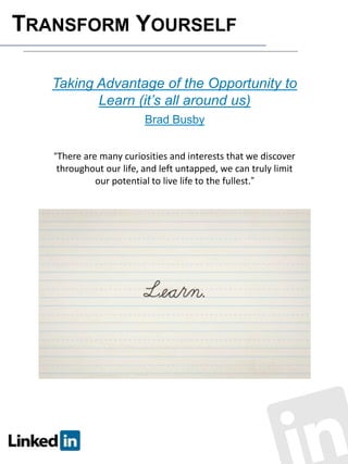 TRANSFORM YOURSELF
Taking Advantage of the Opportunity to
Learn (it’s all around us)
Brad Busby
“There are many curiosities and interests that we discover

throughout our life, and left untapped, we can truly limit
our potential to live life to the fullest.”

 