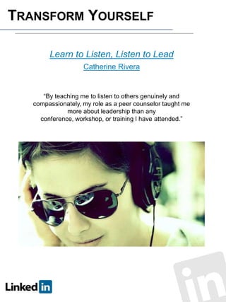 TRANSFORM YOURSELF
Learn to Listen, Listen to Lead
Catherine Rivera

“By teaching me to listen to others genuinely and
compassionately, my role as a peer counselor taught me
more about leadership than any
conference, workshop, or training I have attended.”

 