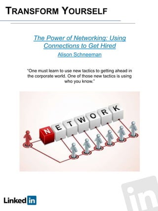 TRANSFORM YOURSELF
The Power of Networking: Using
Connections to Get Hired
Alison Schneeman
“One must learn to use new tactics to getting ahead in
the corporate world. One of those new tactics is using
who you know.”

 