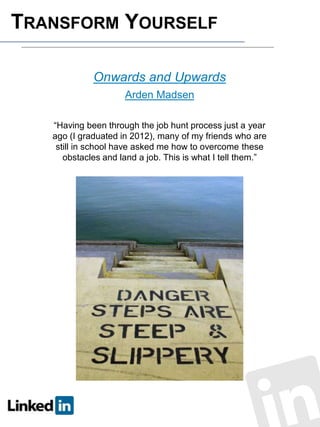 TRANSFORM YOURSELF
Onwards and Upwards
Arden Madsen
“Having been through the job hunt process just a year
ago (I graduated in 2012), many of my friends who are
still in school have asked me how to overcome these
obstacles and land a job. This is what I tell them.”

 
