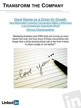 TRANSFORM THE COMPANY
Good Karma as a Driver for Growth:
How Meaningful Customer Connections Make a Difference
in an Increasingly Impersonal World

Dhruva Chandrasekhar
“Marketing Analytics and CRM tools are turning up more
leads than ever, but how many of these connections last
longer than a thirty second phone call or the time it takes
to close a page on my laptop?”

 