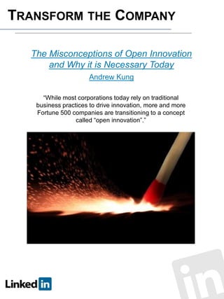 TRANSFORM THE COMPANY
The Misconceptions of Open Innovation
and Why it is Necessary Today
Andrew Kung
“While most corporations today rely on traditional
business practices to drive innovation, more and more
Fortune 500 companies are transitioning to a concept
called “open innovation”.”

 