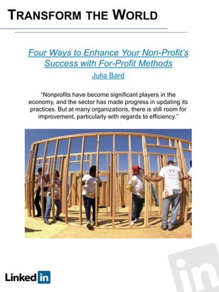 TRANSFORM THE WORLD
Four Ways to Enhance Your Non-Profit’s
Success with For-Profit Methods
Julia Bard
“Nonprofits have become significant players in the
economy, and the sector has made progress in updating its
practices. But at many organizations, there is still room for
improvement, particularly with regards to efficiency.”

 