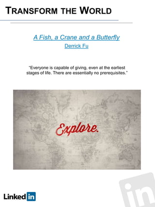 TRANSFORM THE WORLD
A Fish, a Crane and a Butterfly
Derrick Fu

“Everyone is capable of giving, even at the earliest
stages of life. There are essentially no prerequisites.”

 