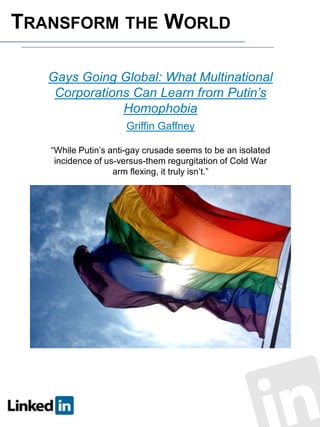 TRANSFORM THE WORLD
Gays Going Global: What Multinational
Corporations Can Learn from Putin’s
Homophobia
Griffin Gaffney
“While Putin’s anti-gay crusade seems to be an isolated
incidence of us-versus-them regurgitation of Cold War
arm flexing, it truly isn’t.”

 