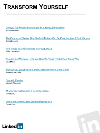 TRANSFORM YOURSELF

College: The Perfect Environment for a Young Entrepreneur
Arthur Gallanter

The Paradox of Playing: How Student-Athletes Can Be Proactive About Their Careers
Jenna Becerra

How to Use Your Internship to Truly Get Ahead
Blake Henderson

Entering the Workforce: Why You Need to Forget What School Taught You
Mike Moyer

Brooklyn vs. Everybody: 6 Career Lessons from Mr. Sean Carter
Jonathan Jackson

Live with Passion
Michelle Flaksman

My Journey to Becoming a Generous Tipper
Melody Wu

Live in the Moment, Your Dreams Depend on It
Daniel Kim

 