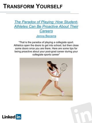 TRANSFORM YOURSELF
The Paradox of Playing: How StudentAthletes Can Be Proactive About Their
Careers
Jenna Becerra
“That is the paradox of playing a collegiate sport.
Athletics open the doors to get into school, but then close
some doors once you are there. Here are some tips for
being proactive about your post-grad career during your
collegiate sports career”

 