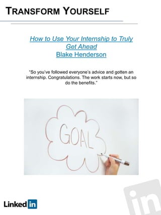 TRANSFORM YOURSELF
How to Use Your Internship to Truly
Get Ahead
Blake Henderson
“So you’ve followed everyone’s advice and gotten an
internship. Congratulations. The work starts now, but so
do the benefits.”

 