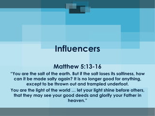 Influencers
Matthew 5:13-16
“You are the salt of the earth. But if the salt loses its saltiness, how
can it be made salty again? It is no longer good for anything,
except to be thrown out and trampled underfoot.
You are the light of the world … let your light shine before others,
that they may see your good deeds and glorify your Father in
heaven.”
 
