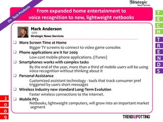 From expanded home entertainment to                                  T
            voice recognition to new, lightweight netbooks                           E
                                                                                     C
              Mark Anderson
                                                                                     H
       RichardCEO
               McManus
              Strategic News Services
                                                                                     T
     More Screen Time at Home
                                                                                     R
           Bigger TV screens to connect to video game consoles
                                                                                     E
     Phone applications are it for 2009
           Low-cost mobile-phone applications. (iTunes)                              N
     Smartphones works with complex tasks
                                                                                     D
           By the end of the year, more than a third of mobile users will be using
                                                                                     S
           voice recognition without thinking about it
     Personal Assistance
           Customized assistant technology - tools that track consumer pref
           triggered by users short messages
     Wireless industry new standard Long-Term Evolution
           Faster wireless connections to the Internet.
2    Mobile PCs
           Netbooks, lightweight computers, will grow into an important market
0           segment
0
9
 